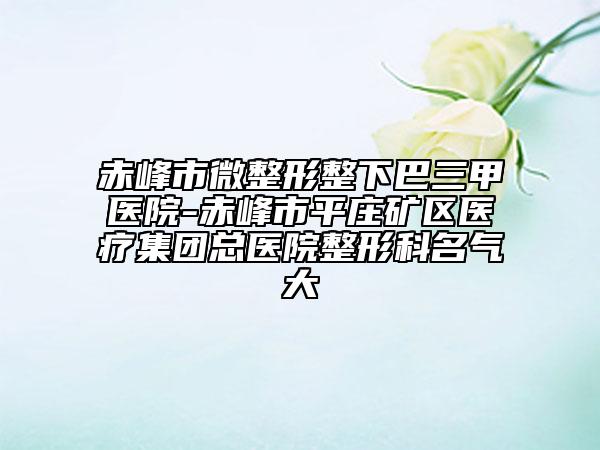 赤峰市微整形整下巴三甲医院-赤峰市平庄矿区医疗集团总医院整形科名气大