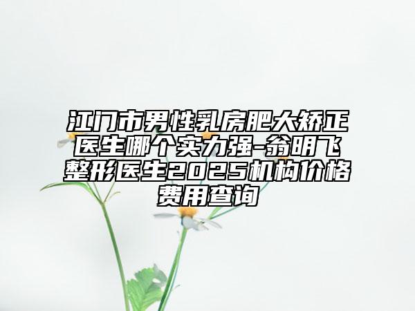 江门市男性乳房肥大矫正医生哪个实力强-翁明飞整形医生2025机构价格费用查询