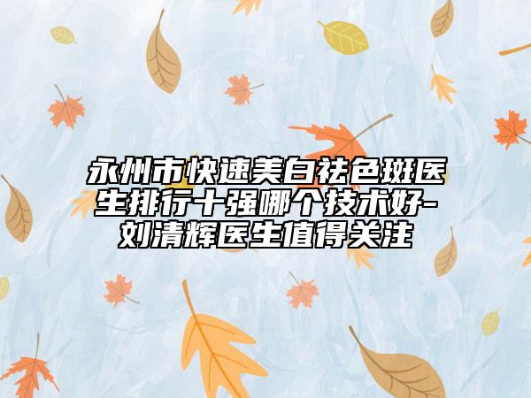 永州市快速美白祛色斑医生排行十强哪个技术好-刘清辉医生值得关注