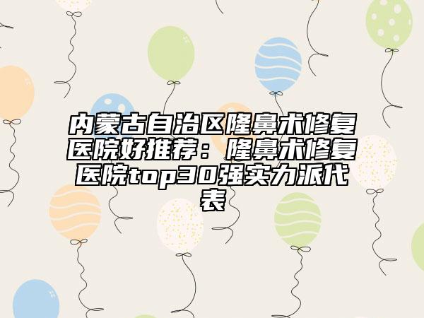 内蒙古自治区隆鼻术修复医院好推荐：隆鼻术修复医院top30强实力派代表