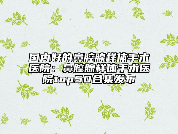 国内好的鼻腔腺样体手术医院：鼻腔腺样体手术医院top50合集发布