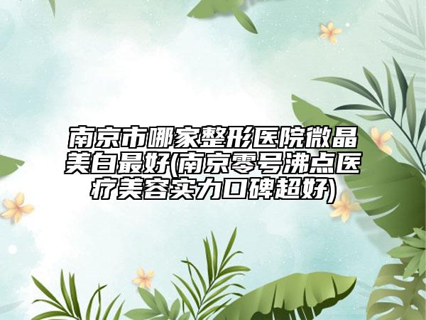 南京市哪家整形医院微晶美白最好(南京零号沸点医疗美容实力口碑超好)