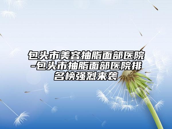 包头市美容抽脂面部医院-包头市抽脂面部医院排名榜强烈来袭
