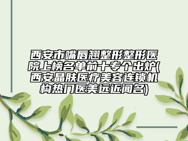 西安市嘴唇翘整形整形医院上榜名单前十专个出炉(西安晶肤医疗美容连锁机构热门医美远近闻名)