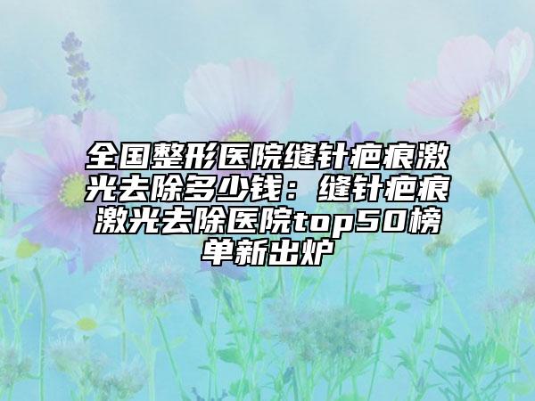 全国整形医院缝针疤痕激光去除多少钱：缝针疤痕激光去除医院top50榜单新出炉