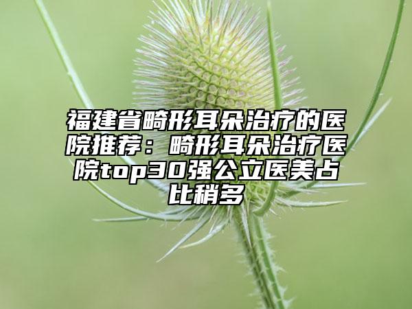 福建省畸形耳朵治疗的医院推荐：畸形耳朵治疗医院top30强公立医美占比稍多