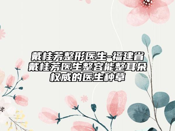戴桂芳整形医生-福建省戴桂芳医生整容能整耳朵权威的医生种草
