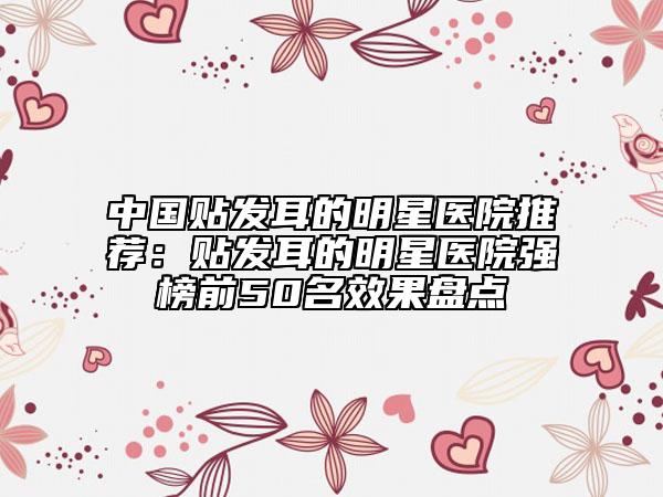 中国贴发耳的明星医院推荐：贴发耳的明星医院强榜前50名效果盘点