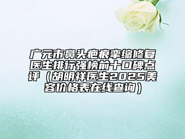 广元市鼻头疤痕挛缩修复医生排行强榜前十口碑点评（胡明祥医生2025美容价格表在线查询）