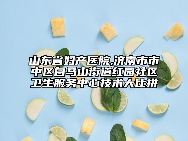 山东省妇产医院,济南市市中区白马山街道红园社区卫生服务中心技术大比拼