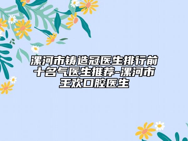 漯河市铸造冠医生排行前十名气医生推荐-漯河市王欢口腔医生