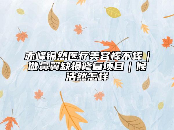 赤峰锦然医疗美容棒不棒｜做鼻翼缺损修复项目｜候浩然怎样