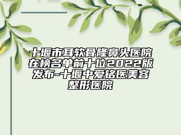 十堰市耳软骨隆鼻头医院在榜名单前十位2022版发布-十堰中爱铭医美容整形医院