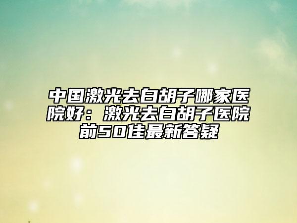 中国激光去白胡子哪家医院好：激光去白胡子医院前50佳最新答疑
