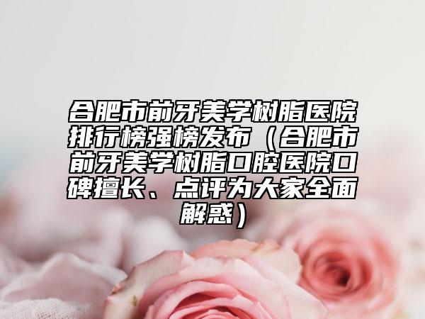 合肥市前牙美学树脂医院排行榜强榜发布（合肥市前牙美学树脂口腔医院口碑擅长、点评为大家全面解惑）