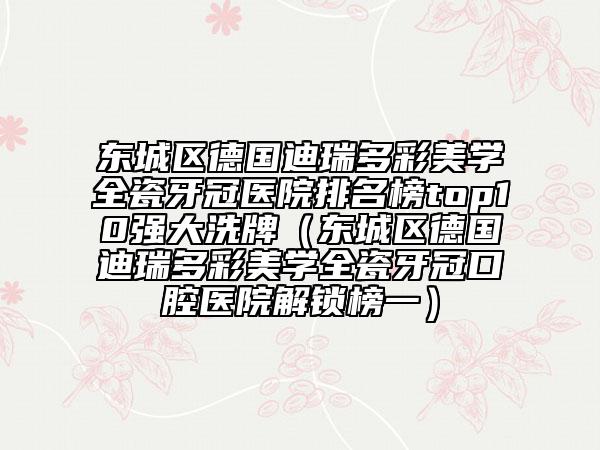 东城区德国迪瑞多彩美学全瓷牙冠医院排名榜top10强大洗牌（东城区德国迪瑞多彩美学全瓷牙冠口腔医院解锁榜一）