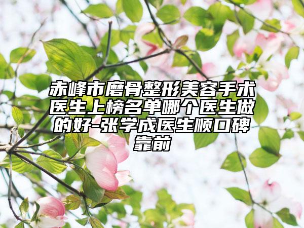 赤峰市磨骨整形美容手术医生上榜名单哪个医生做的好-张学成医生顺口碑靠前
