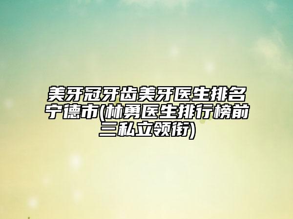 美牙冠牙齿美牙医生排名宁德市(林勇医生排行榜前三私立领衔)