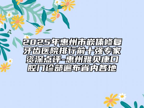 2025年惠州市嵌体修复牙齿医院排行前十强专家资深点评-惠州雅贝康口腔门诊部遍布省内各地