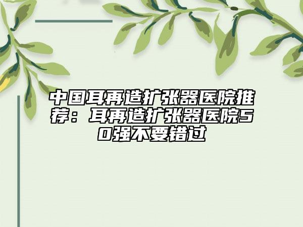 中国耳再造扩张器医院推荐：耳再造扩张器医院50强不要错过
