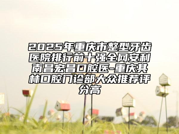 2025年重庆市整型牙齿医院排行前十强全网安利南昌宏昌口腔医-重庆其林口腔门诊部大众推荐评分高