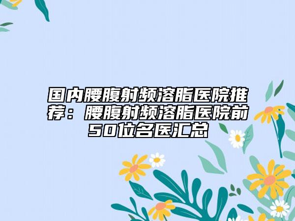 国内腰腹射频溶脂医院推荐：腰腹射频溶脂医院前50位名医汇总