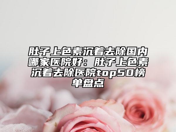 肚子上色素沉着去除国内哪家医院好：肚子上色素沉着去除医院top50榜单盘点