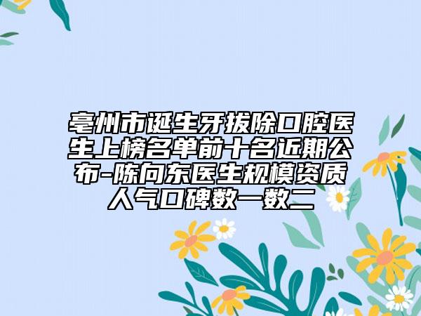 亳州市诞生牙拔除口腔医生上榜名单前十名近期公布-陈向东医生规模资质人气口碑数一数二