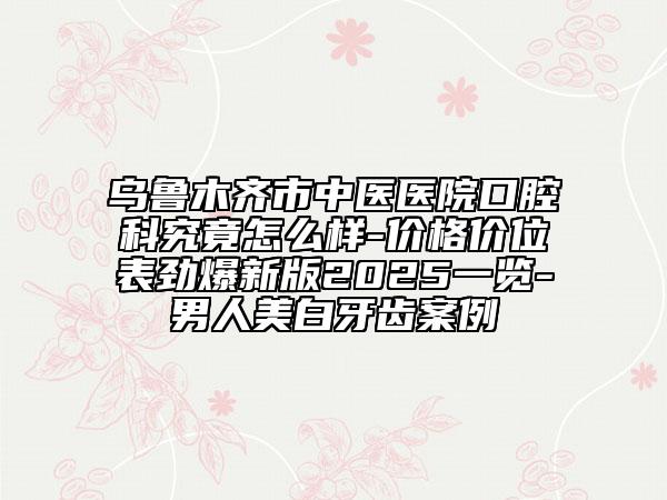 乌鲁木齐市中医医院口腔科究竟怎么样-价格价位表劲爆新版2025一览-男人美白牙齿案例