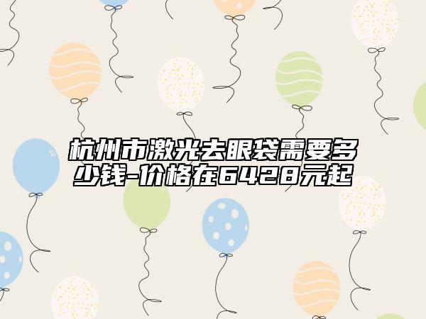 杭州市激光去眼袋需要多少钱-价格在6428元起