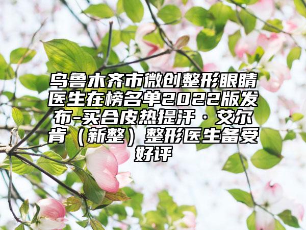乌鲁木齐市微创整形眼睛医生在榜名单2022版发布-买合皮热提汗·艾尔肯（新整）整形医生备受好评
