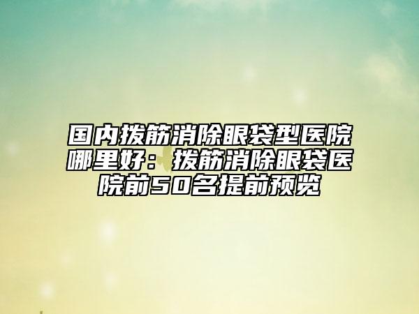 国内拨筋消除眼袋型医院哪里好：拨筋消除眼袋医院前50名提前预览