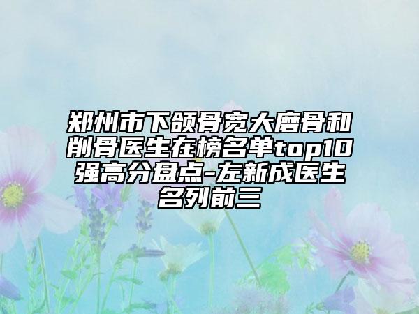 郑州市下颌骨宽大磨骨和削骨医生在榜名单top10强高分盘点-左新成医生名列前三