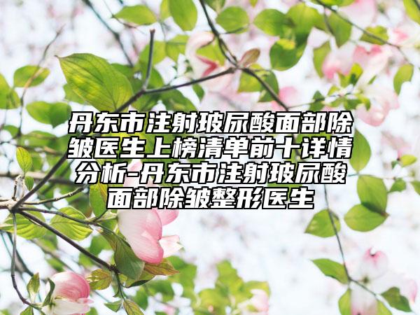 丹东市注射玻尿酸面部除皱医生上榜清单前十详情分析-丹东市注射玻尿酸面部除皱整形医生