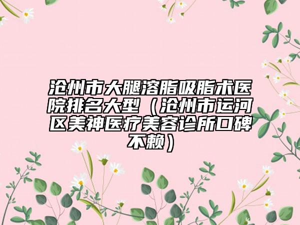 沧州市大腿溶脂吸脂术医院排名大型（沧州市运河区美神医疗美容诊所口碑不赖）