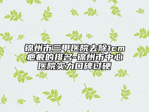 锦州市三甲医院去除1cm疤痕的排名-锦州市中心医院实力口碑过硬