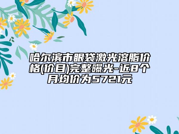 哈尔滨市眼袋激光溶脂价格(价目)完整曝光-近8个月均价为5721元