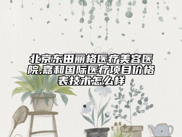 北京东田丽格医疗美容医院,嘉和国际医疗项目价格表技术怎么样