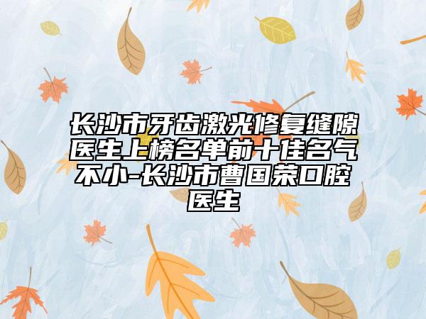 长沙市牙齿激光修复缝隙医生上榜名单前十佳名气不小-长沙市曹国荣口腔医生