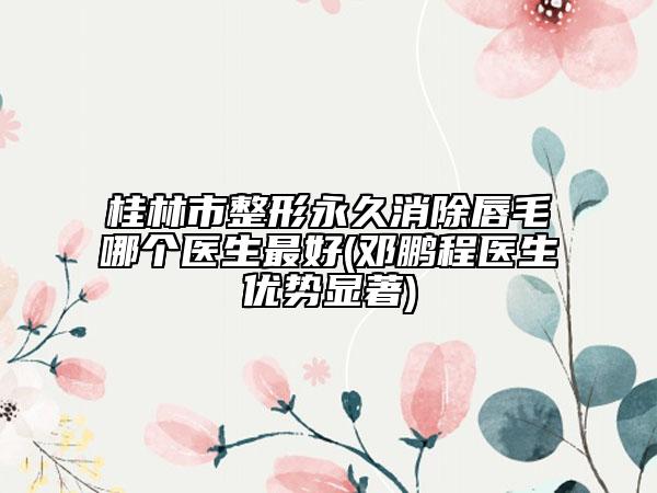 桂林市整形永久消除唇毛哪个医生最好(邓鹏程医生优势显著)