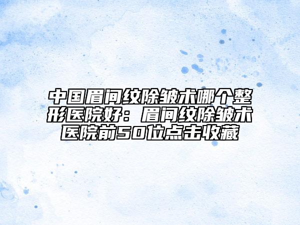 中国眉间纹除皱术哪个整形医院好：眉间纹除皱术医院前50位点击收藏