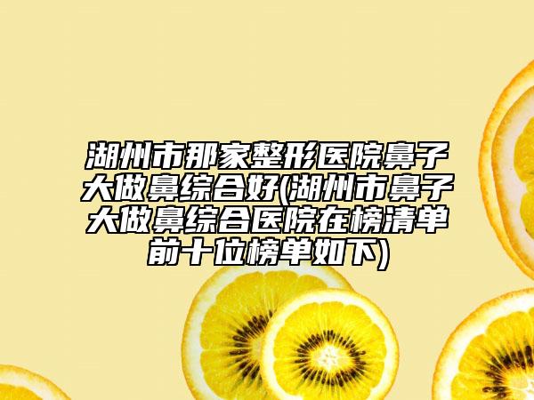 湖州市那家整形医院鼻子大做鼻综合好(湖州市鼻子大做鼻综合医院在榜清单前十位榜单如下)
