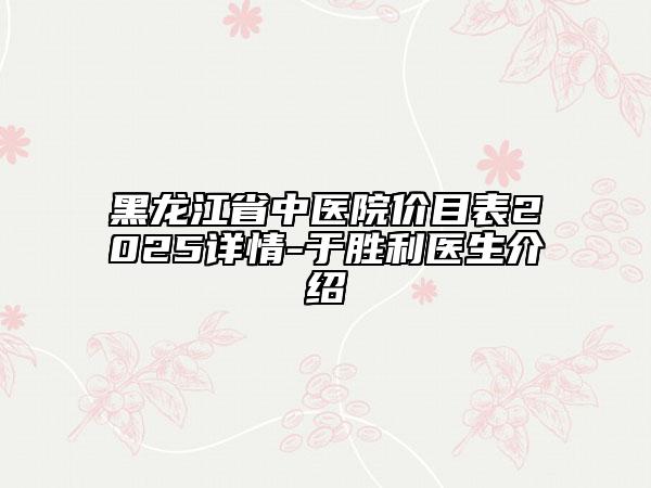 黑龙江省中医院价目表2025详情-于胜利医生介绍