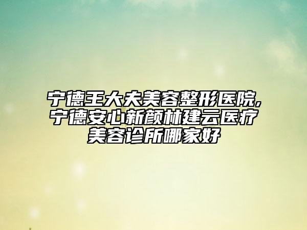 宁德王大夫美容整形医院,宁德安心新颜林建云医疗美容诊所哪家好