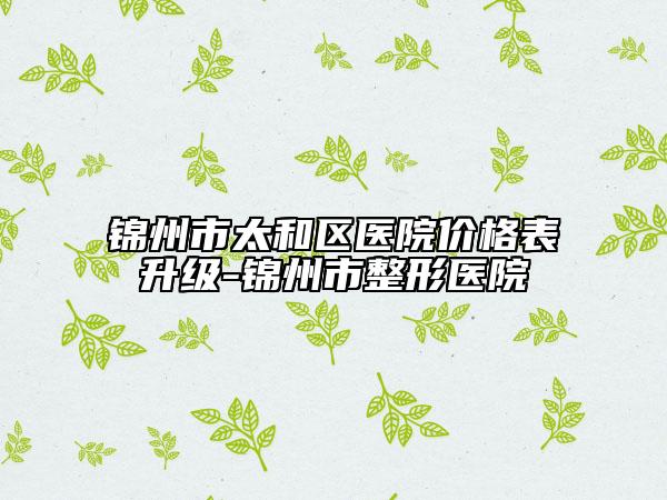 锦州市太和区医院价格表升级-锦州市整形医院