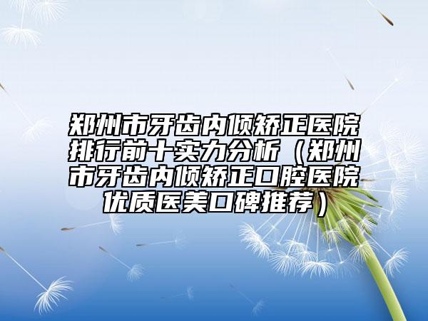 郑州市牙齿内倾矫正医院排行前十实力分析（郑州市牙齿内倾矫正口腔医院优质医美口碑推荐）