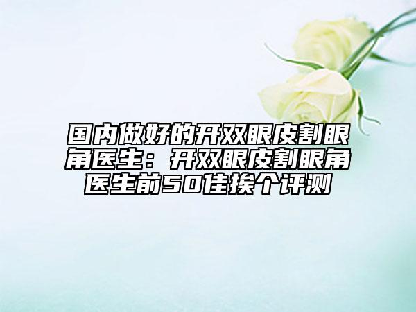 国内做好的开双眼皮割眼角医生：开双眼皮割眼角医生前50佳挨个评测