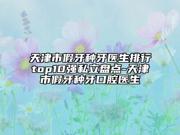 天津市假牙种牙医生排行top10强私立盘点-天津市假牙种牙口腔医生