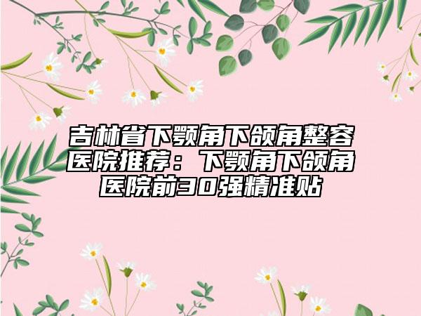 吉林省下颚角下颌角整容医院推荐：下颚角下颌角医院前30强精准贴