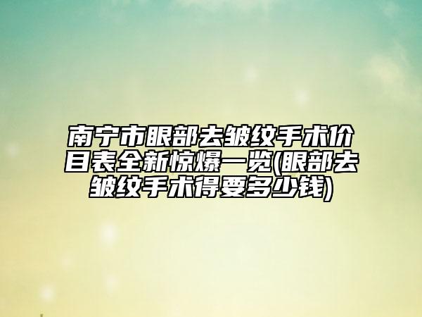 南宁市眼部去皱纹手术价目表全新惊爆一览(眼部去皱纹手术得要多少钱)